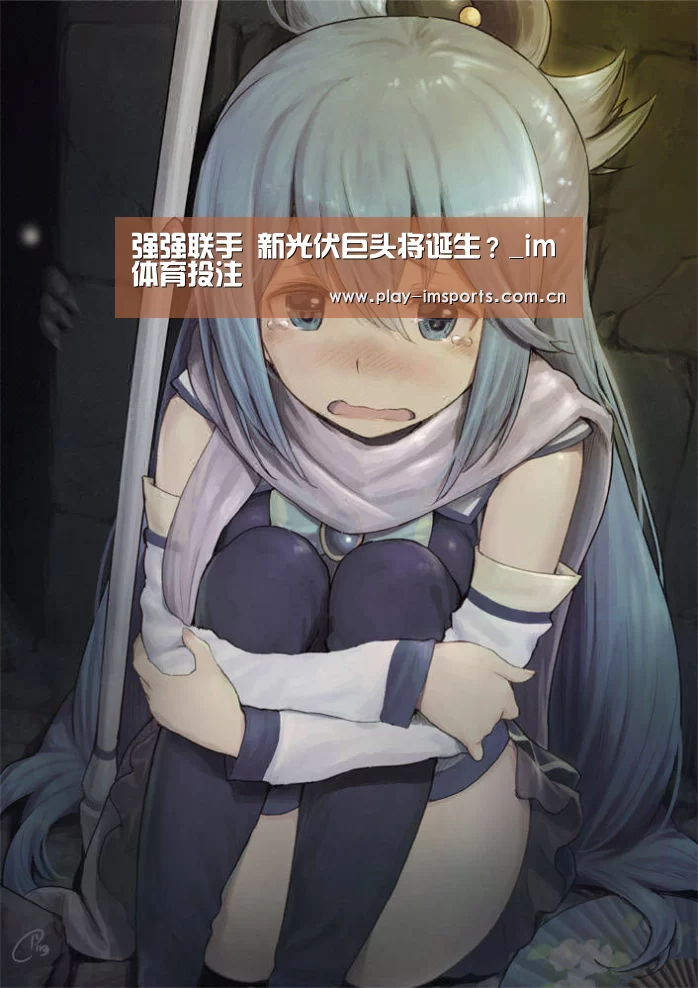 强强联手 新光伏巨头将诞生？_im体育投注